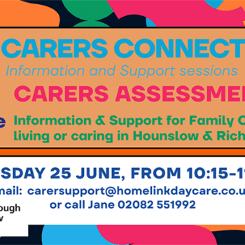 Homelink Carers Connect banner - June 2026. Information, Support and refreshments. Join Homelink for its CARERS CONNECT session focusing on Carers Assessments. Providing unpaid Carers with an opportunity to connect, share experiences, and access valuable targeted information, in a supportive relaxed, welcoming environment and a delicious lunch. 10.15 AM - 11:45 AM 25/6 2026 COST Free • HOMELINK DAY RESPITE CENTRE HOSPITAL BRIDGE ROAD, WHITTON, TW2 6DE OR CALL 02082 551992