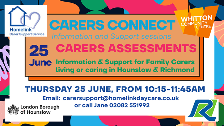 Homelink Carers Connect banner - June 2026. Information, Support and refreshments. Join Homelink for its CARERS CONNECT session focusing on Carers Assessments. Providing unpaid Carers with an opportunity to connect, share experiences, and access valuable targeted information, in a supportive relaxed, welcoming environment and a delicious lunch. 10.15 AM - 11:45 AM 25/6 2026 COST Free • HOMELINK DAY RESPITE CENTRE HOSPITAL BRIDGE ROAD, WHITTON, TW2 6DE OR CALL 02082 551992